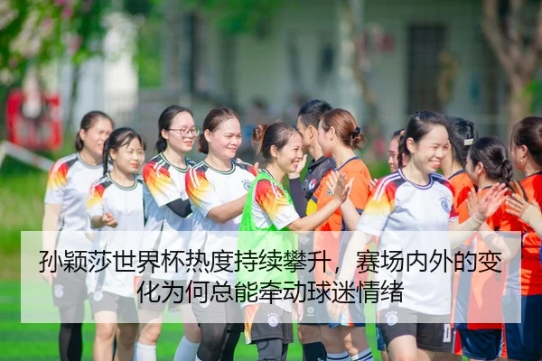 孙颖莎世界杯热度持续攀升，赛场内外的变化为何总能牵动球迷情绪